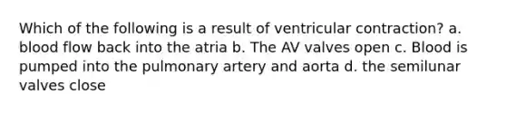 Which of the following is a result of ventricular contraction? a. blood flow back into the atria b. The AV valves open c. Blood is pumped into the pulmonary artery and aorta d. the semilunar valves close