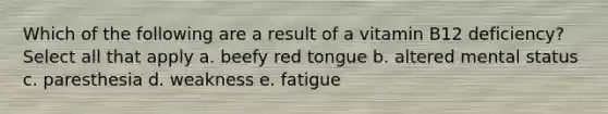 Which of the following are a result of a vitamin B12 deficiency? Select all that apply a. beefy red tongue b. altered mental status c. paresthesia d. weakness e. fatigue