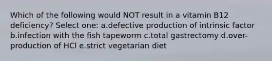 Which of the following would NOT result in a vitamin B12 deficiency? Select one: a.defective production of intrinsic factor b.infection with the fish tapeworm c.total gastrectomy d.over-production of HCl e.strict vegetarian diet