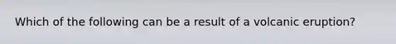 Which of the following can be a result of a volcanic eruption?