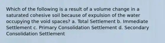 Which of the following is a result of a volume change in a saturated cohesive soil because of expulsion of the water occupying the void spaces? a. Total Settlement b. Immediate Settlement c. Primary Consolidation Settlement d. Secondary Consolidation Settlement