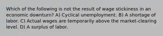 Which of the following is not the result of wage stickiness in an economic downturn? A) Cyclical unemployment. B) A shortage of labor. C) Actual wages are temporarily above the market-clearing level. D) A surplus of labor.