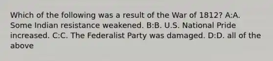 Which of the following was a result of the War of 1812? A:A. Some Indian resistance weakened. B:B. U.S. National Pride increased. C:C. The Federalist Party was damaged. D:D. all of the above