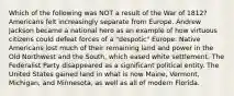 Which of the following was NOT a result of the War of 1812? Americans felt increasingly separate from Europe. Andrew Jackson became a national hero as an example of how virtuous citizens could defeat forces of a "despotic" Europe. Native Americans lost much of their remaining land and power in the Old Northwest and the South, which eased white settlement. The Federalist Party disappeared as a significant political entity. The United States gained land in what is now Maine, Vermont, Michigan, and Minnesota, as well as all of modern Florida.