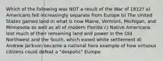 Which of the following was NOT a result of the War of 1812? a) Americans felt increasingly separate from Europe b) The United States gained land in what is now Maine, Vermont, Michigan, and Minnesota as well as all of modern Florida c) Native Americans lost much of their remaining land and power in the Old Northwest and the South, which eased white settlement d) Andrew Jackson became a national hero example of how virtuous citizens could defeat a "despotic" Europe