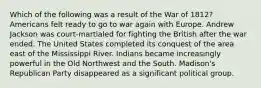 Which of the following was a result of the War of 1812? Americans felt ready to go to war again with Europe. Andrew Jackson was court-martialed for fighting the British after the war ended. The United States completed its conquest of the area east of the Mississippi River. Indians became increasingly powerful in the Old Northwest and the South. Madison's Republican Party disappeared as a significant political group.