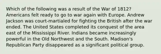 Which of the following was a result of the War of 1812? Americans felt ready to go to war again with Europe. Andrew Jackson was court-martialed for fighting the British after the war ended. The United States completed its conquest of the area east of the Mississippi River. Indians became increasingly powerful in the Old Northwest and the South. Madison's Republican Party disappeared as a significant political group.