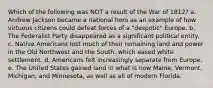 Which of the following was NOT a result of the War of 1812? a. Andrew Jackson became a national hero as an example of how virtuous citizens could defeat forces of a "despotic" Europe. b. The Federalist Party disappeared as a significant political entity. c. Native Americans lost much of their remaining land and power in the Old Northwest and the South, which eased white settlement. d. Americans felt increasingly separate from Europe. e. The United States gained land in what is now Maine, Vermont, Michigan, and Minnesota, as well as all of modern Florida.