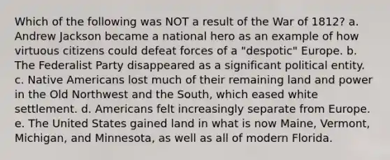 Which of the following was NOT a result of the War of 1812? a. Andrew Jackson became a national hero as an example of how virtuous citizens could defeat forces of a "despotic" Europe. b. The Federalist Party disappeared as a significant political entity. c. Native Americans lost much of their remaining land and power in the Old Northwest and the South, which eased white settlement. d. Americans felt increasingly separate from Europe. e. The United States gained land in what is now Maine, Vermont, Michigan, and Minnesota, as well as all of modern Florida.