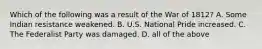 Which of the following was a result of the War of 1812? A. Some Indian resistance weakened. B. U.S. National Pride increased. C. The Federalist Party was damaged. D. all of the above