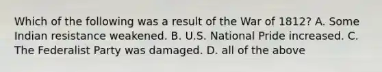 Which of the following was a result of the War of 1812? A. Some Indian resistance weakened. B. U.S. National Pride increased. C. The Federalist Party was damaged. D. all of the above