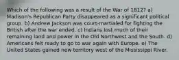 Which of the following was a result of the War of 1812? a) Madison's Republican Party disappeared as a significant political group. b) Andrew Jackson was court-martialed for fighting the British after the war ended. c) Indians lost much of their remaining land and power in the Old Northwest and the South. d) Americans felt ready to go to war again with Europe. e) The United States gained new territory west of the Mississippi River.