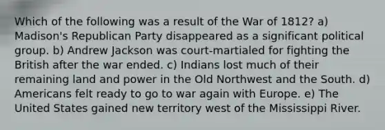 Which of the following was a result of the War of 1812? a) Madison's Republican Party disappeared as a significant political group. b) Andrew Jackson was court-martialed for fighting the British after the war ended. c) Indians lost much of their remaining land and power in the Old Northwest and the South. d) Americans felt ready to go to war again with Europe. e) The United States gained new territory west of the Mississippi River.