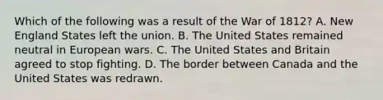 Which of the following was a result of the <a href='https://www.questionai.com/knowledge/kZ700nRVQz-war-of-1812' class='anchor-knowledge'>war of 1812</a>? A. New England States left the union. B. The United States remained neutral in <a href='https://www.questionai.com/knowledge/kdHk4SYg8i-european-wars' class='anchor-knowledge'>european wars</a>. C. The United States and Britain agreed to stop fighting. D. The border between Canada and the United States was redrawn.