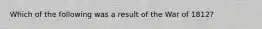 Which of the following was a result of the War of 1812?