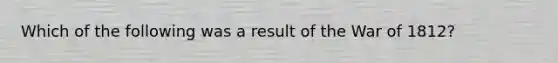 Which of the following was a result of the War of 1812?