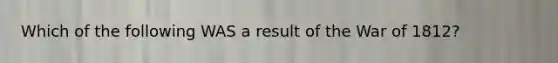 Which of the following WAS a result of the War of 1812?