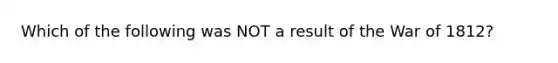 Which of the following was NOT a result of the <a href='https://www.questionai.com/knowledge/kZ700nRVQz-war-of-1812' class='anchor-knowledge'>war of 1812</a>?