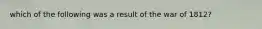 which of the following was a result of the war of 1812?