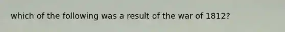 which of the following was a result of the war of 1812?