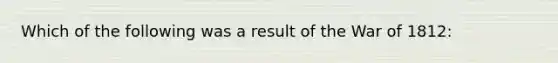 Which of the following was a result of the War of 1812: