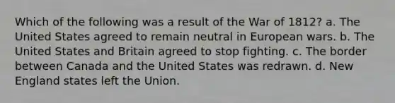 Which of the following was a result of the War of 1812? a. The United States agreed to remain neutral in European wars. b. The United States and Britain agreed to stop fighting. c. The border between Canada and the United States was redrawn. d. New England states left the Union.