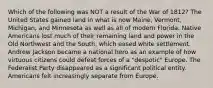 Which of the following was NOT a result of the War of 1812? The United States gained land in what is now Maine, Vermont, Michigan, and Minnesota as well as all of modern Florida. Native Americans lost much of their remaining land and power in the Old Northwest and the South, which eased white settlement. Andrew Jackson became a national hero as an example of how virtuous citizens could defeat forces of a "despotic" Europe. The Federalist Party disappeared as a significant political entity. Americans felt increasingly separate from Europe.