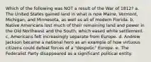 Which of the following was NOT a result of the War of 1812? a. The United States gained land in what is now Maine, Vermont, Michigan, and Minnesota, as well as all of modern Florida. b. Native Americans lost much of their remaining land and power in the Old Northwest and the South, which eased white settlement. c, Americans felt increasingly separate from Europe. d. Andrew Jackson became a national hero as an example of how virtuous citizens could defeat forces of a "despotic" Europe. e. The Federalist Party disappeared as a significant political entity.