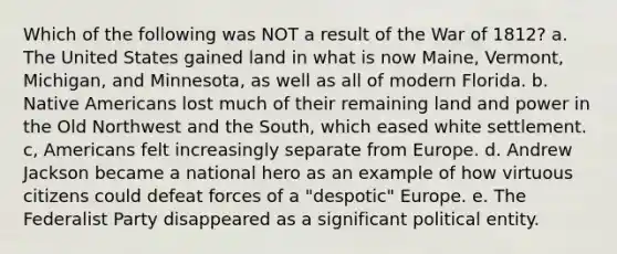 Which of the following was NOT a result of the <a href='https://www.questionai.com/knowledge/kZ700nRVQz-war-of-1812' class='anchor-knowledge'>war of 1812</a>? a. The United States gained land in what is now Maine, Vermont, Michigan, and Minnesota, as well as all of modern Florida. b. <a href='https://www.questionai.com/knowledge/k3QII3MXja-native-americans' class='anchor-knowledge'>native americans</a> lost much of their remaining land and power in the Old Northwest and the South, which eased white settlement. c, Americans felt increasingly separate from Europe. d. Andrew Jackson became a national hero as an example of how virtuous citizens could defeat forces of a "despotic" Europe. e. The <a href='https://www.questionai.com/knowledge/k2mnRpqTVE-federalist-party' class='anchor-knowledge'>federalist party</a> disappeared as a significant political entity.