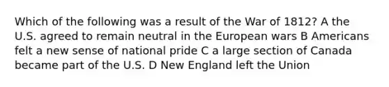 Which of the following was a result of the War of 1812? A the U.S. agreed to remain neutral in the European wars B Americans felt a new sense of national pride C a large section of Canada became part of the U.S. D New England left the Union