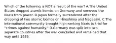 Which of the following is NOT a result of the war? A.The United States dropped atomic bombs on Germany and removed the Nazis from power. B.Japan formally surrendered after the dropping of two atomic bombs on Hiroshima and Nagasaki. C.The international community brought high-ranking Nazis to trial for "crimes against humanity." D.Germany was split into two separate countries after the war concluded and remained that way until 1989.