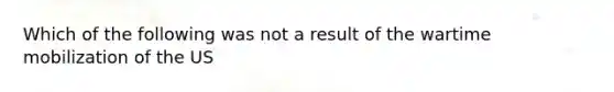 Which of the following was not a result of the wartime mobilization of the US