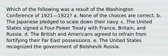 Which of the following was a result of the Washington Conference of 1921—1922? a. None of the choices are correct. b. The Japanese pledged to scale down their navy. c. The United States signed a Four-Power Treaty with France, Britain, and Russia. d. The British and Americans agreed to refrain from fortifying their Far East possessions. e. The United States recognized the government of Bolshevik Russia.