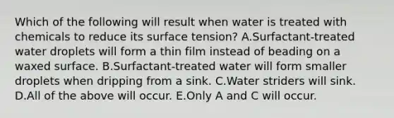 Which of the following will result when water is treated with chemicals to reduce its surface tension? A.Surfactant-treated water droplets will form a thin film instead of beading on a waxed surface. B.Surfactant-treated water will form smaller droplets when dripping from a sink. C.Water striders will sink. D.All of the above will occur. E.Only A and C will occur.