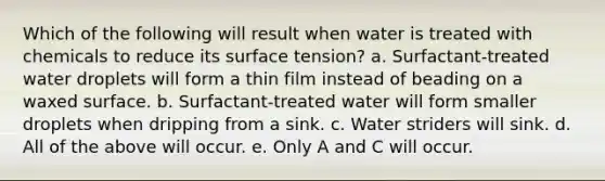 Which of the following will result when water is treated with chemicals to reduce its surface tension? a. Surfactant-treated water droplets will form a thin film instead of beading on a waxed surface. b. Surfactant-treated water will form smaller droplets when dripping from a sink. c. Water striders will sink. d. All of the above will occur. e. Only A and C will occur.