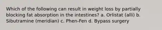 Which of the following can result in weight loss by partially blocking fat absorption in the intestines? a. Orlistat (alli) b. Sibutramine (meridian) c. Phen-Fen d. Bypass surgery