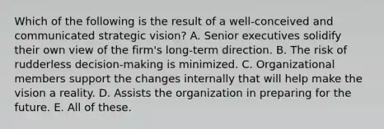 Which of the following is the result of a well-conceived and communicated strategic vision? A. Senior executives solidify their own view of the firm's long-term direction. B. The risk of rudderless decision-making is minimized. C. Organizational members support the changes internally that will help make the vision a reality. D. Assists the organization in preparing for the future. E. All of these.