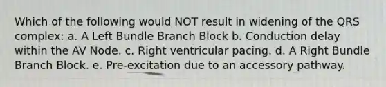 Which of the following would NOT result in widening of the QRS complex: a. A Left Bundle Branch Block b. Conduction delay within the AV Node. c. Right ventricular pacing. d. A Right Bundle Branch Block. e. Pre-excitation due to an accessory pathway.