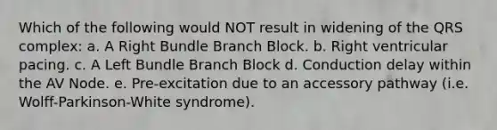 Which of the following would NOT result in widening of the QRS complex: a. A Right Bundle Branch Block. b. Right ventricular pacing. c. A Left Bundle Branch Block d. Conduction delay within the AV Node. e. Pre-excitation due to an accessory pathway (i.e. Wolff-Parkinson-White syndrome).