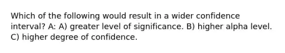 Which of the following would result in a wider confidence interval? A: A) greater level of significance. B) higher alpha level. C) higher degree of confidence.