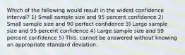 Which of the following would result in the widest confidence interval? 1) Small sample size and 95 percent confidence 2) Small sample size and 90 perfect confidence 3) Large sample size and 95 percent confidence 4) Large sample size and 99 percent confidence 5) This. cannot be answered without knowing an appropriate standard deviation.