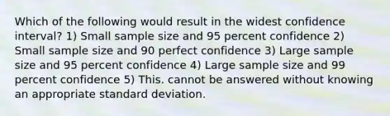 Which of the following would result in the widest confidence interval? 1) Small sample size and 95 percent confidence 2) Small sample size and 90 perfect confidence 3) Large sample size and 95 percent confidence 4) Large sample size and 99 percent confidence 5) This. cannot be answered without knowing an appropriate standard deviation.