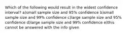 Which of the following would result in the widest confidence interval? a)small sample size and 95% confidence b)small sample size and 99% confidence c)large sample size and 95% confidence d)large sample size and 99% confidence e)this cannot be answered with the info given