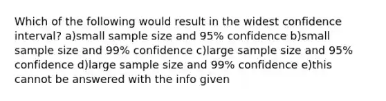 Which of the following would result in the widest confidence interval? a)small sample size and 95% confidence b)small sample size and 99% confidence c)large sample size and 95% confidence d)large sample size and 99% confidence e)this cannot be answered with the info given