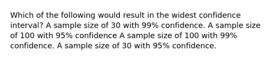 Which of the following would result in the widest confidence interval? A sample size of 30 with 99% confidence. A sample size of 100 with 95% confidence A sample size of 100 with 99% confidence. A sample size of 30 with 95% confidence.