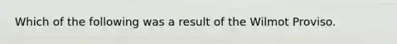 Which of the following was a result of the Wilmot Proviso.