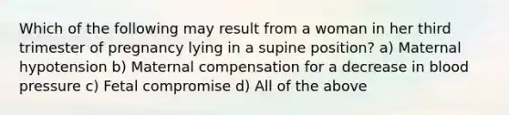 Which of the following may result from a woman in her third trimester of pregnancy lying in a supine​ position? a) Maternal hypotension b) Maternal compensation for a decrease in blood pressure c) Fetal compromise d) All of the above