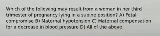 Which of the following may result from a woman in her third trimester of pregnancy lying in a supine position? A) Fetal compromise B) Maternal hypotension C) Maternal compensation for a decrease in blood pressure D) All of the above