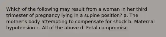 Which of the following may result from a woman in her third trimester of pregnancy lying in a supine position? a. The mother's body attempting to compensate for shock b. Maternal hypotension c. All of the above d. Fetal compromise