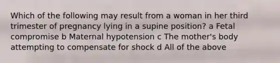 Which of the following may result from a woman in her third trimester of pregnancy lying in a supine position? a Fetal compromise b Maternal hypotension c The mother's body attempting to compensate for shock d All of the above